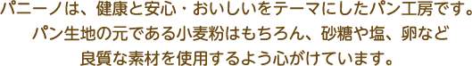 パニーノは、健康と安心・おいしいをテーマにしたパン工房です。
パン生地の元である小麦粉はもちろん、砂糖や塩、卵など
良質な素材を使用するよう心がけています。