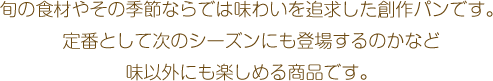 旬の食材やその季節ならでは味わいを追求した創作パンです。定番として次のシーズンにも登場するのかなど味以外にも楽しめる商品です。